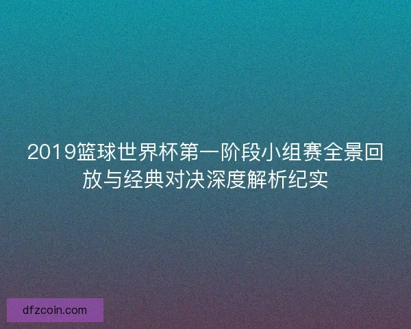 2019篮球世界杯第一阶段小组赛全景回放与经典对决深度解析纪实