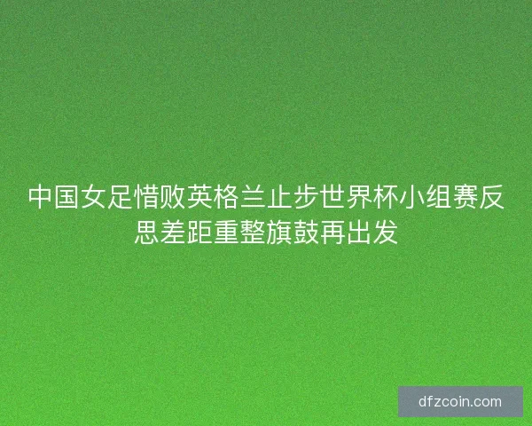 中国女足惜败英格兰止步世界杯小组赛反思差距重整旗鼓再出发