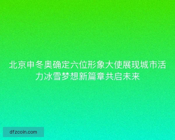 北京申冬奥确定六位形象大使展现城市活力冰雪梦想新篇章共启未来