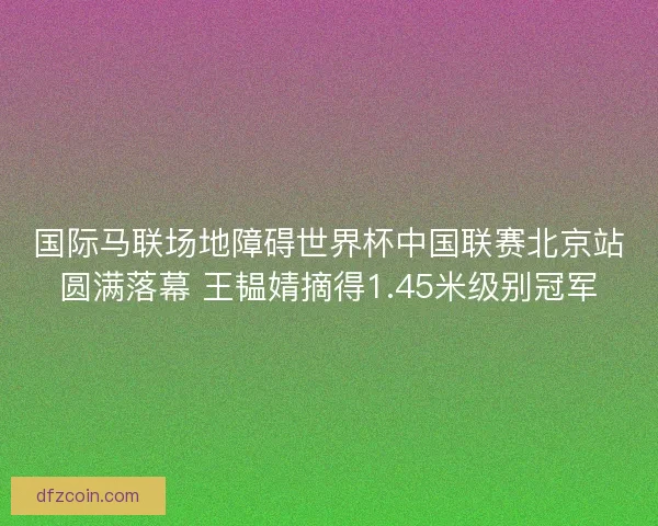 国际马联场地障碍世界杯中国联赛北京站圆满落幕 王韫婧摘得1.45米级别冠军
