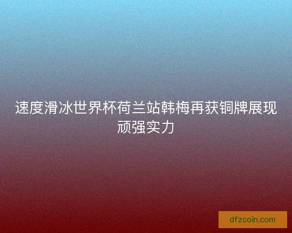 速度滑冰世界杯荷兰站韩梅再获铜牌展现顽强实力