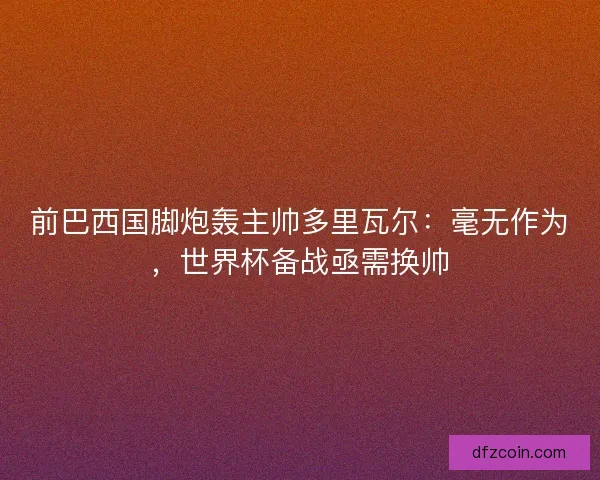 前巴西国脚炮轰主帅多里瓦尔：毫无作为，世界杯备战亟需换帅