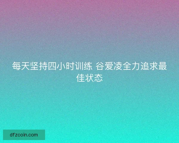 每天坚持四小时训练 谷爱凌全力追求最佳状态