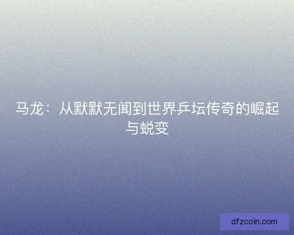 马龙：从默默无闻到世界乒坛传奇的崛起与蜕变