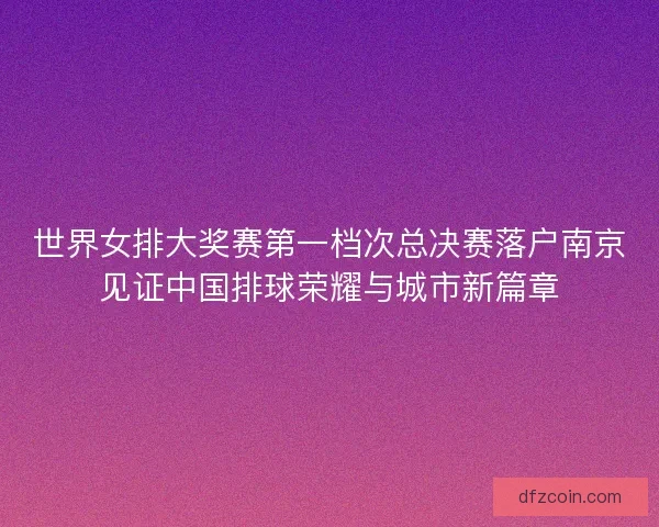 世界女排大奖赛第一档次总决赛落户南京见证中国排球荣耀与城市新篇章