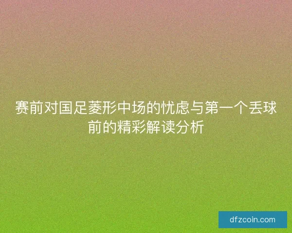 赛前对国足菱形中场的忧虑与第一个丢球前的精彩解读分析 赛前对国足菱形中场的忧虑与第一个丢球前的精彩解读分析