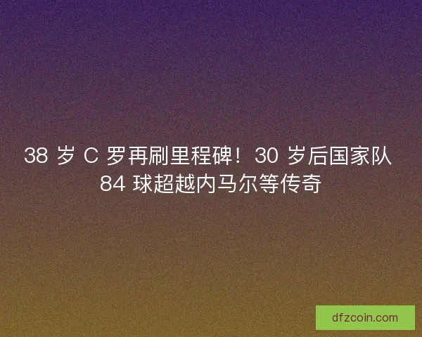 38 岁 C 罗再刷里程碑！30 岁后国家队 84 球超越内马尔等传奇