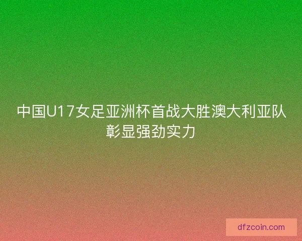 中国U17女足亚洲杯首战大胜澳大利亚队彰显强劲实力 中国U17女足亚洲杯首战大胜澳大利亚队彰显强劲实力