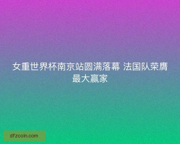 女重世界杯南京站圆满落幕 法国队荣膺最大赢家 女重世界杯南京站圆满落幕 法国队荣膺最大赢家