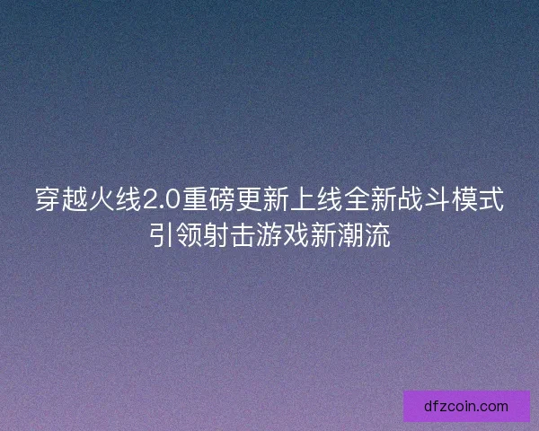穿越火线2.0重磅更新上线全新战斗模式引领射击游戏新潮流 穿越火线2.0重磅更新上线全新战斗模式引领射击游戏新潮流