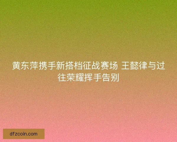 黄东萍携手新搭档征战赛场 王懿律与过往荣耀挥手告别 黄东萍携手新搭档征战赛场 王懿律与过往荣耀挥手告别