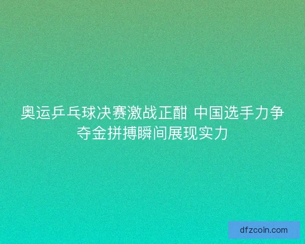 奥运乒乓球决赛激战正酣 中国选手力争夺金拼搏瞬间展现实力