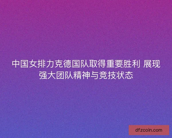 中国女排力克德国队取得重要胜利 展现强大团队精神与竞技状态